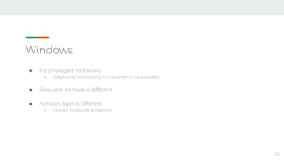 Windows
● No privileged containers
○ Deploying monitoring in container is not possible
● Resource retrieval is different
● Network layer is different
○ Harder to secure endpoints
32
 