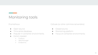 Monitoring tools
Prometheus
● Open source
● Time series database
● Popular in container environments
● Extra’s needed
○ Grafana
○ AlertManager
○ Endpoints
33
CoScale (or other commercial vendors)
● Closed source
● Monitoring platform
● Focus on container environments
 