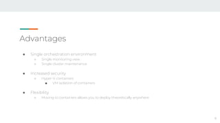 Advantages
● Single orchestration environment
○ Single monitoring view
○ Single cluster maintenance
● Increased security
○ Hyper-V containers
■ VM isolation of containers
● Flexibility
○ Moving to containers allows you to deploy theoretically anywhere
8
 