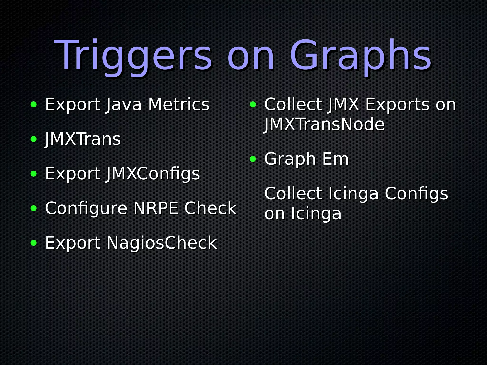 Triggers on GraphsTriggers on Graphs ● Export Java MetricsExport Java Metrics ● JMXTransJMXTrans ● Export JMXConfigsExport JMXConfigs ● Configure NRPE CheckConfigure NRPE Check ● Export NagiosCheckExport NagiosCheck ● Collect JMX Exports onCollect JMX Exports on JMXTransNodeJMXTransNode ● Graph EmGraph Em Collect Icinga ConfigsCollect Icinga Configs on Icingaon Icinga 