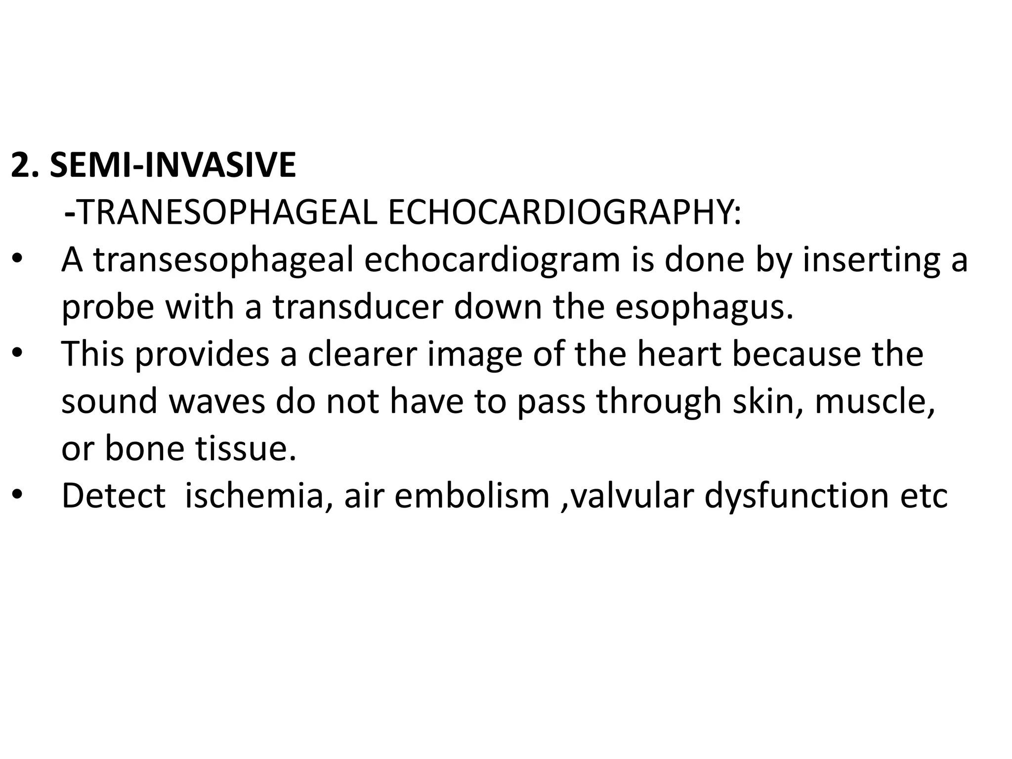 2. SEMI-INVASIVE
-TRANESOPHAGEAL ECHOCARDIOGRAPHY:
• A transesophageal echocardiogram is done by inserting a
probe with a transducer down the esophagus.
• This provides a clearer image of the heart because the
sound waves do not have to pass through skin, muscle,
or bone tissue.
• Detect ischemia, air embolism ,valvular dysfunction etc
 
