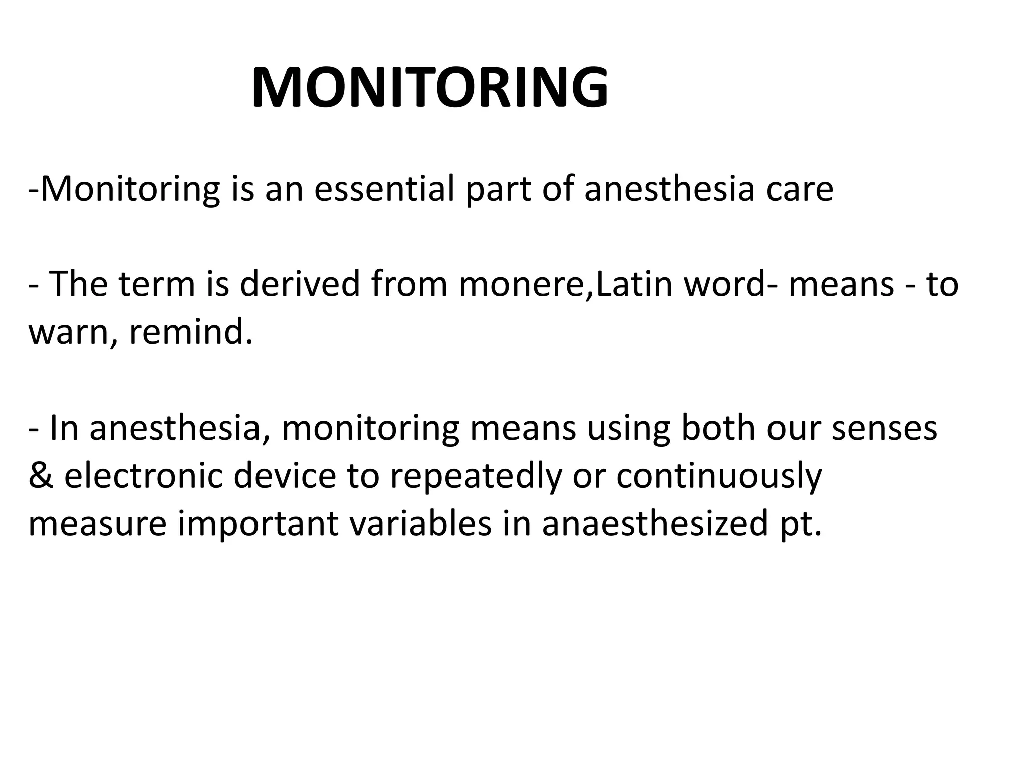 -Monitoring is an essential part of anesthesia care
- The term is derived from monere,Latin word- means - to
warn, remind.
- In anesthesia, monitoring means using both our senses
& electronic device to repeatedly or continuously
measure important variables in anaesthesized pt.
MONITORING
 