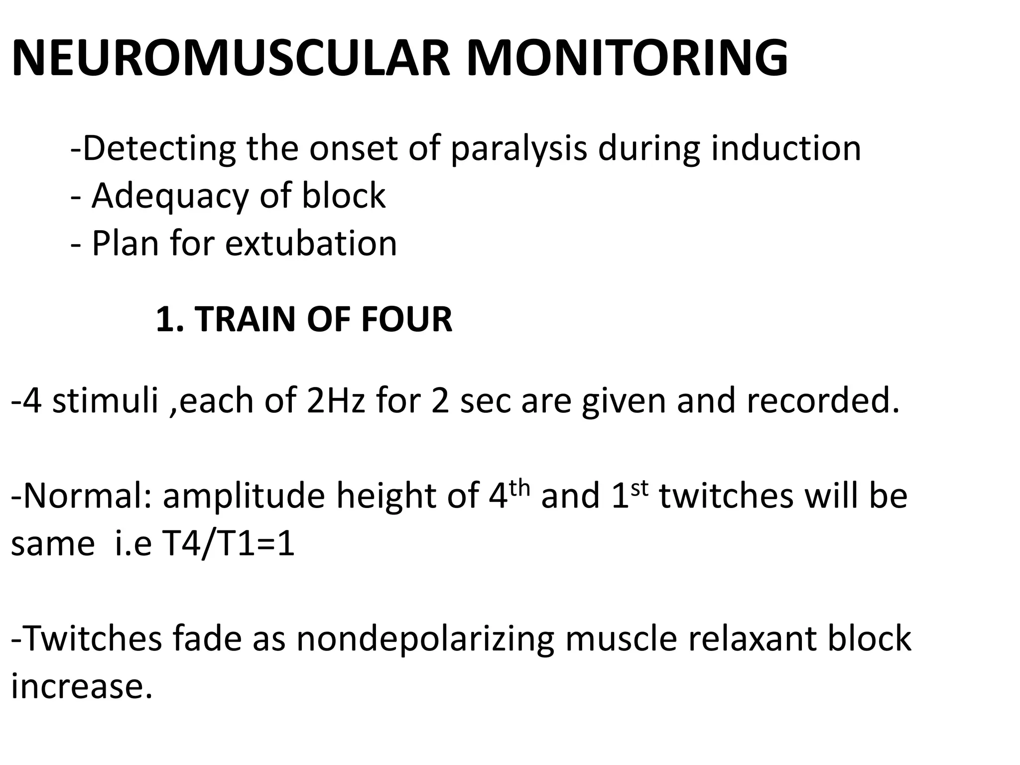 NEUROMUSCULAR MONITORING
-Detecting the onset of paralysis during induction
- Adequacy of block
- Plan for extubation
1. TRAIN OF FOUR
-4 stimuli ,each of 2Hz for 2 sec are given and recorded.
-Normal: amplitude height of 4th and 1st twitches will be
same i.e T4/T1=1
-Twitches fade as nondepolarizing muscle relaxant block
increase.
 