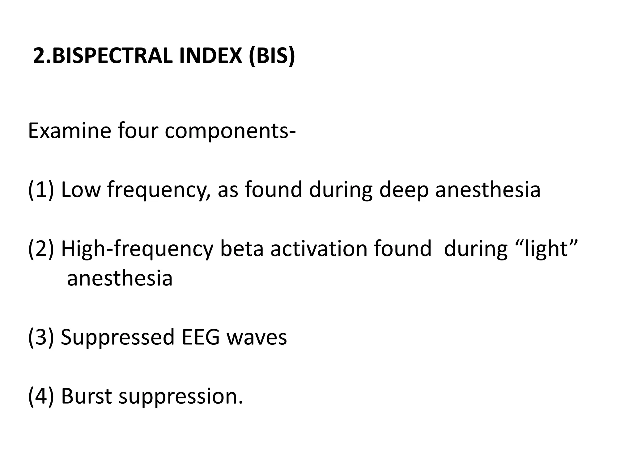 Examine four components-
(1) Low frequency, as found during deep anesthesia
(2) High-frequency beta activation found during “light”
anesthesia
(3) Suppressed EEG waves
(4) Burst suppression.
2.BISPECTRAL INDEX (BIS)
 