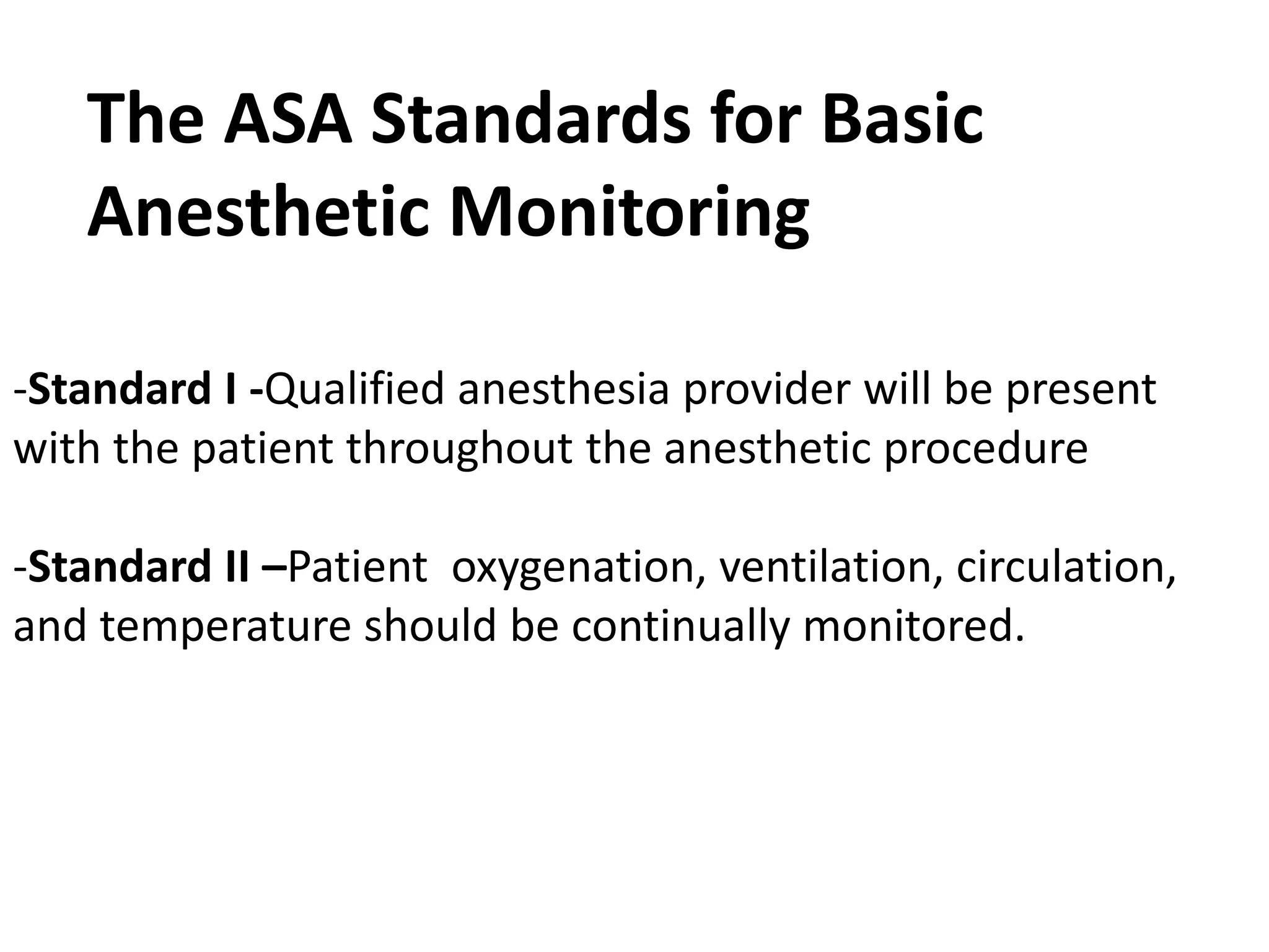 -Standard I -Qualified anesthesia provider will be present
with the patient throughout the anesthetic procedure
-Standard II –Patient oxygenation, ventilation, circulation,
and temperature should be continually monitored.
The ASA Standards for Basic
Anesthetic Monitoring
 
