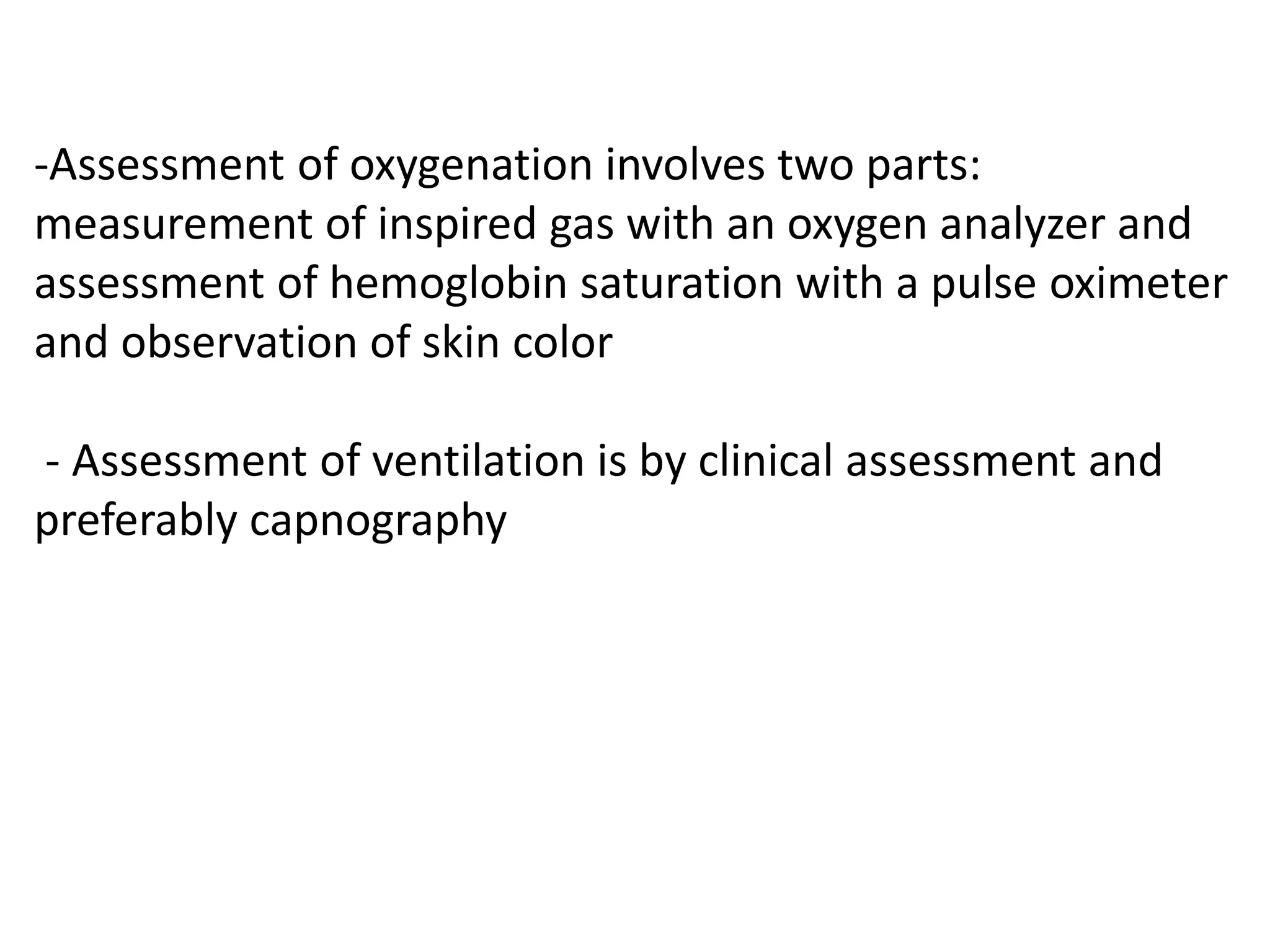-Assessment of oxygenation involves two parts:
measurement of inspired gas with an oxygen analyzer and
assessment of hemoglobin saturation with a pulse oximeter
and observation of skin color
- Assessment of ventilation is by clinical assessment and
preferably capnography
 