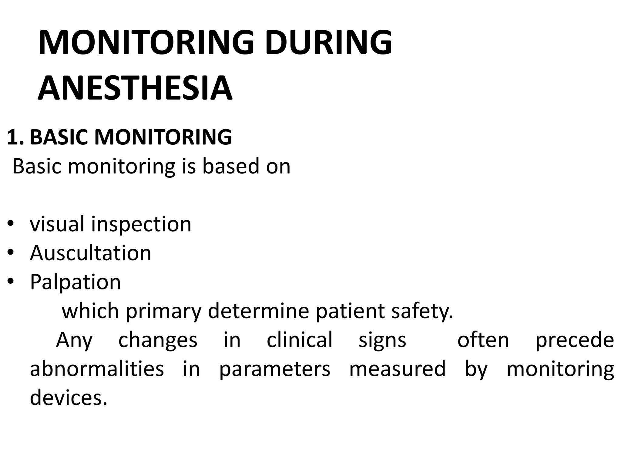 MONITORING DURING
ANESTHESIA
1. BASIC MONITORING
Basic monitoring is based on
• visual inspection
• Auscultation
• Palpation
which primary determine patient safety.
Any changes in clinical signs often precede
abnormalities in parameters measured by monitoring
devices.
 