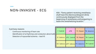 NON-INVASIVE - ECG
ASA : “Every patient receiving anesthesia
shall have the electrocardiogram (ECG)
continuously displayed from the
beginning of anesthesia until preparing to
leave the anesthetizing location.”
o 3 primary reasons
o Continuous monitoring of heart rate
o Identification of arrhythmias and conduction abnormalities – lead II
o Detection of myocardial ischemia. – lead V5
 