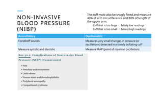 NON-INVASIVE
BLOOD PRESSURE
(NIBP)
o The cuff must also be snugly fitted and measure
40% of arm circumference and 80% of length of
the upper arm.
o Cuff that is too large  falsely low readings
o Cuff that is too small  falsely high readings
 
