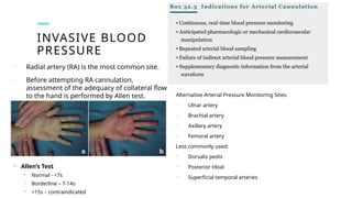 INVASIVE BLOOD
PRESSURE
o Radial artery (RA) is the most common site.
o Before attempting RA cannulation,
assessment of the adequacy of collateral flow
to the hand is performed by Allen test. Alternative Arterial Pressure Monitoring Sites:
o Ulnar artery
o Brachial artery
o Axillary artery
o Femoral artery
Less commonly used:
 Dorsalis pedis
 Posterior tibial
 Superficial temporal arteries
 Allen’s Test
 Normal - <7s
 Borderline – 7-14s
 >15s – contraindicated
 