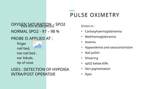 PULSE OXIMETRY
Click icon to add picture
o OXYGEN SATURATION – SPO2
o NORMAL SPO2 - 97 – 98 %
o PROBE IS APPLIED AT :
o finger
o nail bed,
o toe nail bed ,
o ear lobule,
o tip of nose
o USES : DETECTION OF HYPOXIA
INTRA/POST OPERATIVE
Errors in :
• Carboxyhaemoglobinemia
• Methhemoglobinemia
• Anemia
• Hypovolemia and vasoconstriction
• Nail polish
• Shivering
• spO2 below 60%
• Skin pigmentation
• Dyes
 