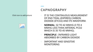 CAPNOGRAPHY
Click icon to add picture o IT IS THE CONTINUOUS MEASUREMENT
OF END TIDAL (EXPIRED) CARBON
DIOXIDE (ETCO2) AND ITS WAVEFORM.
o NORMAL: 32 TO 42 MMHG (3 TO 4
MMHG LESS THAN ARTERIAL PCO2
WHICH IS 35 TO 45 MMHG).
o PRINCIPLE : INFRARED LIGHT
ABSORBED BY CARBON DIOXIDE
o IMPORTANT AND SENSITIVE
MONITORING
 
