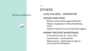 OTHERS
Click icon to add picture
o LUNG VOLUMES – SPIROMETER
o OXYGEN ANALYSERS
o Monitor actual value oxygen delivered
o Fitted in inspiratory in limb of breathing
circuit
o Useful in closed circuit (use low flow oxygen)
o AIRWAY PRESSURE MONITORING
o It should less than 20 – 25cm H2O
o Low pressure – disconnection
o High pressure – obstruction in tube or
circuit and bronchospasm
 