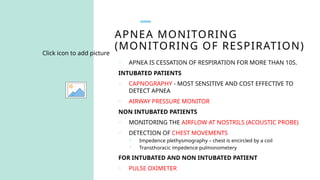 APNEA MONITORING
(MONITORING OF RESPIRATION)
Click icon to add picture
o APNEA IS CESSATION OF RESPIRATION FOR MORE THAN 10S.
INTUBATED PATIENTS
o CAPNOGRAPHY - MOST SENSITIVE AND COST EFFECTIVE TO
DETECT APNEA
o AIRWAY PRESSURE MONITOR
NON INTUBATED PATIENTS
o MONITORING THE AIRFLOW AT NOSTRILS (ACOUSTIC PROBE)
o DETECTION OF CHEST MOVEMENTS
 Impedence plethysmography – chest is encircled by a coil
 Transthoracic impedence pulmonometery
FOR INTUBATED AND NON INTUBATED PATIENT
o PULSE OXIMETER
 