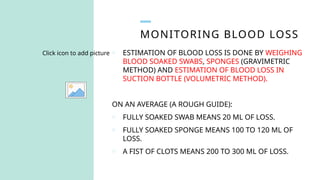 MONITORING BLOOD LOSS
Click icon to add picture o ESTIMATION OF BLOOD LOSS IS DONE BY WEIGHING
BLOOD SOAKED SWABS, SPONGES (GRAVIMETRIC
METHOD) AND ESTIMATION OF BLOOD LOSS IN
SUCTION BOTTLE (VOLUMETRIC METHOD).
ON AN AVERAGE (A ROUGH GUIDE):
o FULLY SOAKED SWAB MEANS 20 ML OF LOSS.
o FULLY SOAKED SPONGE MEANS 100 TO 120 ML OF
LOSS.
o A FIST OF CLOTS MEANS 200 TO 300 ML OF LOSS.
 