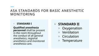 ASA STANDARDS FOR BASIC ANESTHETIC
MONITORING
o STANDARD I
Qualified anesthesia
personnel shall be present
in the room throughout
the conduct of all general
anesthetics, regional
anesthetics and monitored
anesthesia care.
o STANDARD II
o Oxygenation
o Ventilation
o Circulation
o Temperature
 