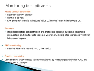 Mixed venous saturation
◦ Measured with PA catheter
◦ Normal is 65-75%
◦ Low SvO2 may indicate inadequate tissue O2 delivery (even if arterial O2 is OK)

Lactates
◦ Increased lactate concentration and metabolic acidosis suggests anaerobic
metabolism and inadequate tissue oxygenation. lactate also increases with liver
failure and sepsis,


ABG monitoring
◦ Monitors acid-base balance, PaO2, and PaCO2




Gastric tonometry
Used to detect shock-induced splanchnic ischemia by measure gastric luminal PCO2 and
deriving the mucosal pH

 
