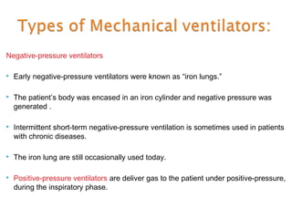 Negative-pressure ventilators


Early negative-pressure ventilators were known as “iron lungs.”



The patient’s body was encased in an iron cylinder and negative pressure was
generated .



Intermittent short-term negative-pressure ventilation is sometimes used in patients
with chronic diseases.



The iron lung are still occasionally used today.



Positive-pressure ventilators are deliver gas to the patient under positive-pressure,
during the inspiratory phase.

 