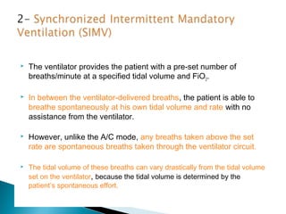 

The ventilator provides the patient with a pre-set number of
breaths/minute at a specified tidal volume and FiO2.



In between the ventilator-delivered breaths, the patient is able to
breathe spontaneously at his own tidal volume and rate with no
assistance from the ventilator.



However, unlike the A/C mode, any breaths taken above the set
rate are spontaneous breaths taken through the ventilator circuit .



The tidal volume of these breaths can vary drastically from the tidal volume
set on the ventilator, because the tidal volume is determined by the
patient’s spontaneous effort.

 