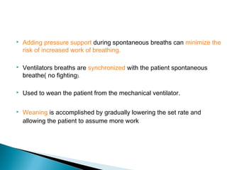 

Adding pressure support during spontaneous breaths can minimize the
risk of increased work of breathing.



Ventilators breaths are synchronized with the patient spontaneous
breathe( no fighting).



Used to wean the patient from the mechanical ventilator.



Weaning is accomplished by gradually lowering the set rate and
allowing the patient to assume more work

 