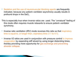 

Sedation and the use of neuromuscular blocking agents are frequently
indicated, because any patient–ventilator asynchrony usually results in
profound drops in the SaO2.

This is especially true when inverse ratios are used. The “unnatural” feeling of
this mode often requires muscle relaxants to ensure patient–ventilator
synchrony.


Inverse ratio ventilation (IRV) mode reverses this ratio so that inspiratory
time is equal to, or longer than, expiratory time (1:1 to 4:1).



Inverse I:E ratios are used in conjunction with pressure control to improve
oxygenation by expanding stiff alveoli by using longer distending times,
thereby providing more opportunity for gas exchange and preventing
alveolar collapse.

 