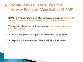 

BiPAP is a noninvasive form of mechanical ventilation provided by
means of a nasal mask or nasal prongs, or a full-face mask.



The system allows the clinician to select two levels of positivepressure support:



An inspiratory pressure support level (referred to as IPAP)



An expiratory pressure called EPAP (PEEP/CPAP level).

 
