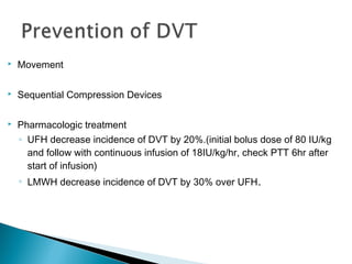 

Movement



Sequential Compression Devices



Pharmacologic treatment
◦ UFH decrease incidence of DVT by 20%.(initial bolus dose of 80 IU/kg
and follow with continuous infusion of 18IU/kg/hr, check PTT 6hr after
start of infusion)
◦ LMWH decrease incidence of DVT by 30% over UFH .

 