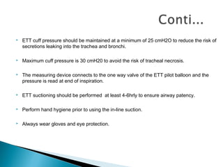 

ETT cuff pressure should be maintained at a minimum of 25 cmH2O to reduce the risk of
secretions leaking into the trachea and bronchi.



Maximum cuff pressure is 30 cmH20 to avoid the risk of tracheal necrosis.



The measuring device connects to the one way valve of the ETT pilot balloon and the
pressure is read at end of inspiration.



ETT suctioning should be performed at least 4-6hrly to ensure airway patency.



Perform hand hygiene prior to using the in-line suction.



Always wear gloves and eye protection.

 