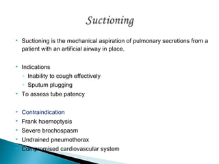 

Suctioning is the mechanical aspiration of pulmonary secretions from a
patient with an artificial airway in place.



Indications
◦ Inability to cough effectively
◦ Sputum plugging



To assess tube patency



Contraindication



Frank haemoptysis



Severe brochospasm



Undrained pneumothorax



Compromised cardiovascular system

 