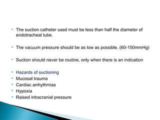 

The suction catheter used must be less than half the diameter of
endotracheal tube.



The vacuum pressure should be as low as possible. (60-150mmHg)



Suction should never be routine, only when there is an indication



Hazards of suctioning
Mucosal trauma
Cardiac arrhythmias
Hypoxia
Raised intracranial pressure






 