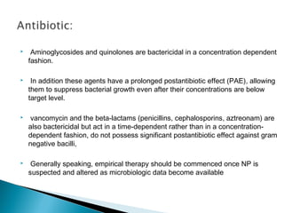 

 Aminoglycosides and quinolones are bactericidal in a concentration dependent
fashion.



In addition these agents have a prolonged postantibiotic effect (PAE), allowing
them to suppress bacterial growth even after their concentrations are below
target level.



vancomycin and the beta-lactams (penicillins, cephalosporins, aztreonam) are
also bactericidal but act in a time-dependent rather than in a concentrationdependent fashion, do not possess significant postantibiotic effect against gram
negative bacilli,



Generally speaking, empirical therapy should be commenced once NP is
suspected and altered as microbiologic data become available

 