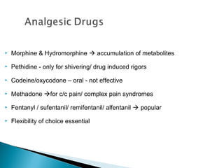 

Morphine & Hydromorphine  accumulation of metabolites



Pethidine - only for shivering/ drug induced rigors



Codeine/oxycodone – oral - not effective



Methadone for c/c pain/ complex pain syndromes



Fentanyl / sufentanil/ remifentanil/ alfentanil  popular



Flexibility of choice essential

 