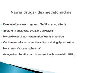 

Dexmedetomidine- ∝2 agonist/ GABA sparing effects



Short term analgesia, sedation, anxiolysis



No cardio-respiratory depression/ easily arousable



Continuous infusion in ventilated /prior,during &post- extbn



No amnesia/ crosses placenta/



Antagonised by atipamezole – combinations useful in ICU

 