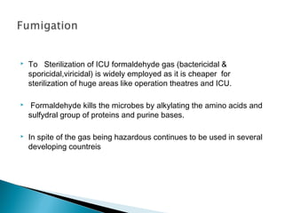 

To Sterilization of ICU formaldehyde gas (bactericidal &
sporicidal,viricidal) is widely employed as it is cheaper for
sterilization of huge areas like operation theatres and ICU.



Formaldehyde kills the microbes by alkylating the amino acids and
sulfydral group of proteins and purine bases.



In spite of the gas being hazardous continues to be used in several
developing countreis

 