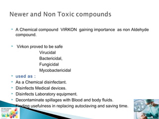 

A Chemical compound VIRKON gaining importance as non Aldehyde
compound.



Virkon proved to be safe
Virucidal
Bactericidal,
Fungicidal
Mycobactericidal
used as :
As a Chemical disinfectant.
Disinfects Medical devices.
Disinfects Laboratory equipment.
Decontaminate spillages with Blood and body fluids.
Finding usefulness in replacing autoclaving and saving time.








 