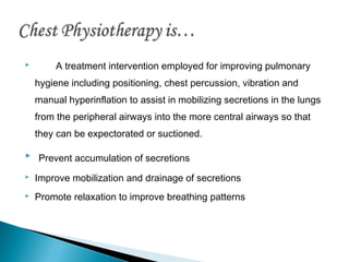 

A treatment intervention employed for improving pulmonary
hygiene including positioning, chest percussion, vibration and
manual hyperinflation to assist in mobilizing secretions in the lungs
from the peripheral airways into the more central airways so that
they can be expectorated or suctioned.

 Prevent accumulation of secretions


Improve mobilization and drainage of secretions



Promote relaxation to improve breathing patterns

 