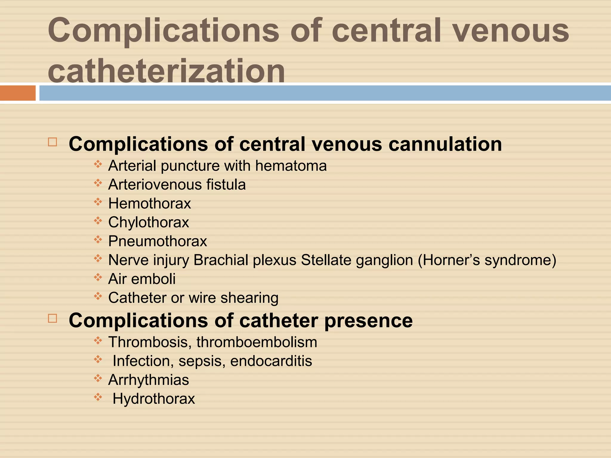 Complications of central venous
catheterization
 Complications of central venous cannulation
 Arterial puncture with hematoma
 Arteriovenous fistula
 Hemothorax
 Chylothorax
 Pneumothorax
 Nerve injury Brachial plexus Stellate ganglion (Horner’s syndrome)
 Air emboli
 Catheter or wire shearing
 Complications of catheter presence
 Thrombosis, thromboembolism
 Infection, sepsis, endocarditis
 Arrhythmias
 Hydrothorax
 