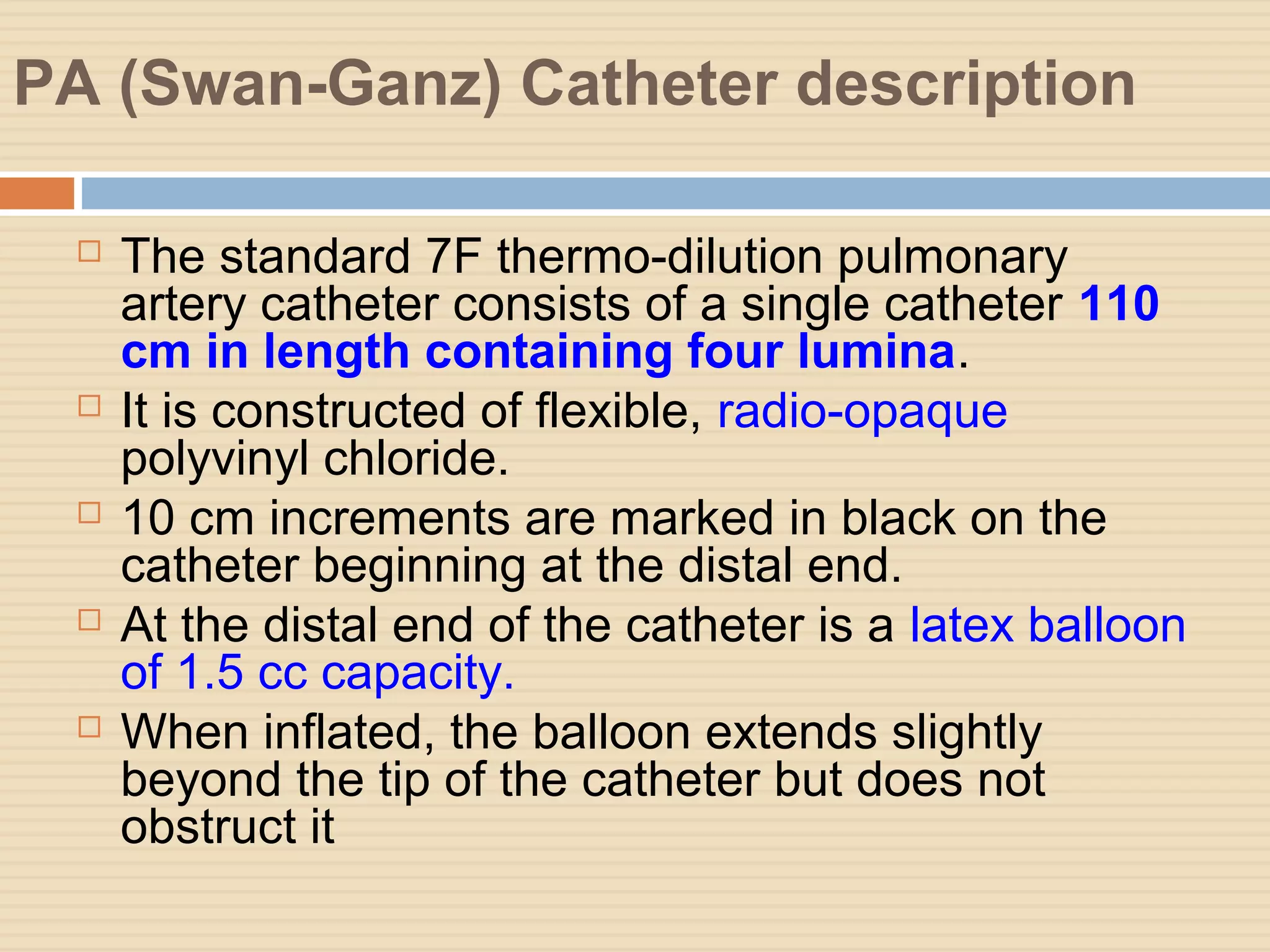 PA (Swan-Ganz) Catheter description
 The standard 7F thermo-dilution pulmonary
artery catheter consists of a single catheter 110
cm in length containing four lumina.
 It is constructed of flexible, radio-opaque
polyvinyl chloride.
 10 cm increments are marked in black on the
catheter beginning at the distal end.
 At the distal end of the catheter is a latex balloon
of 1.5 cc capacity.
 When inflated, the balloon extends slightly
beyond the tip of the catheter but does not
obstruct it
 