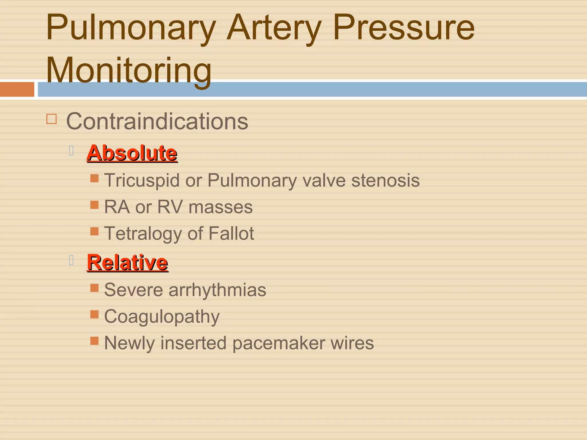 Pulmonary Artery Pressure
Monitoring
 Contraindications
 AbsoluteAbsolute
 Tricuspid or Pulmonary valve stenosis
 RA or RV masses
 Tetralogy of Fallot
 RelativeRelative
 Severe arrhythmias
 Coagulopathy
 Newly inserted pacemaker wires
 