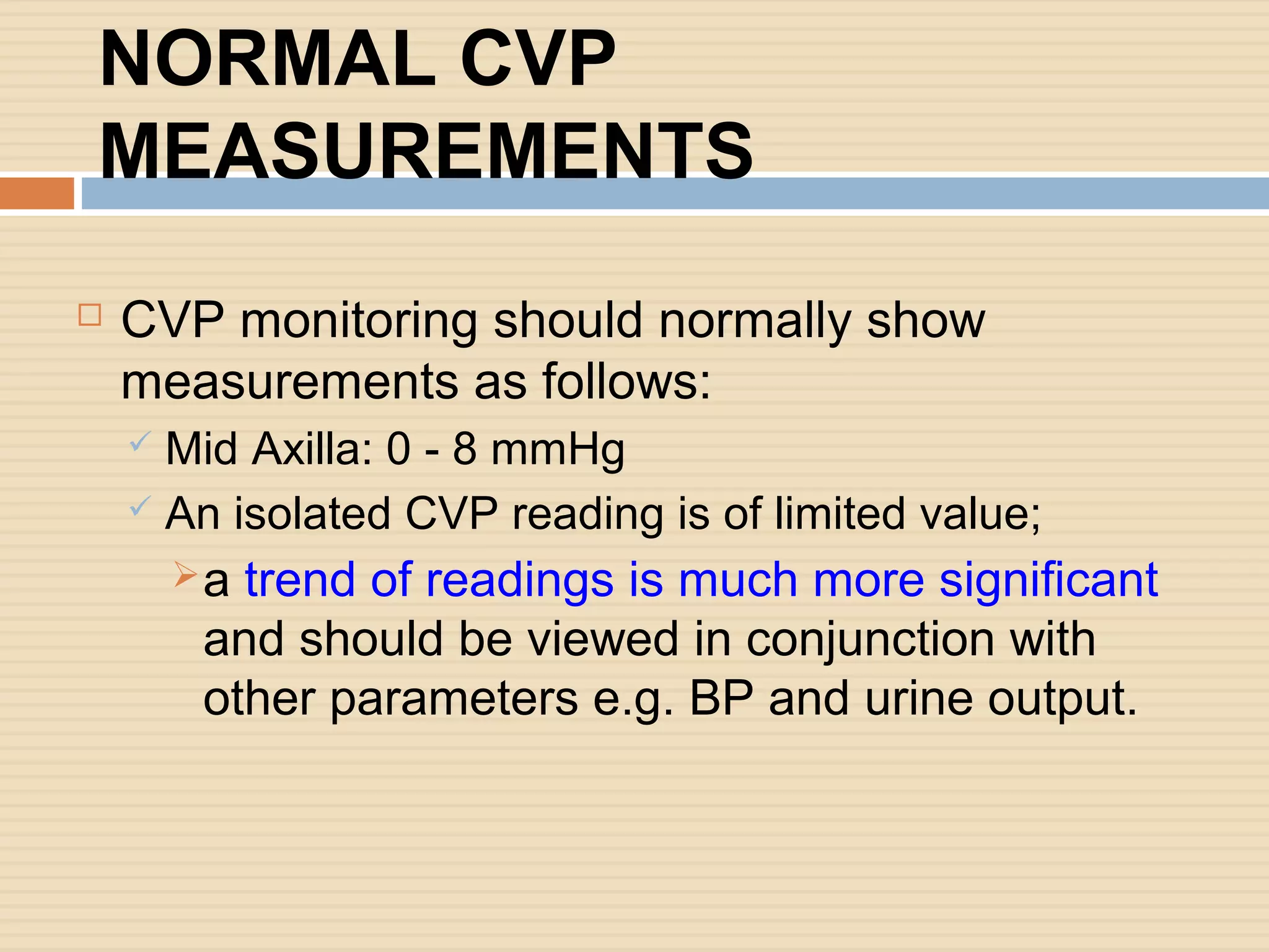 NORMAL CVP
MEASUREMENTS
 CVP monitoring should normally show
measurements as follows:
 Mid Axilla: 0 - 8 mmHg
 An isolated CVP reading is of limited value;
a trend of readings is much more significant
and should be viewed in conjunction with
other parameters e.g. BP and urine output.
 