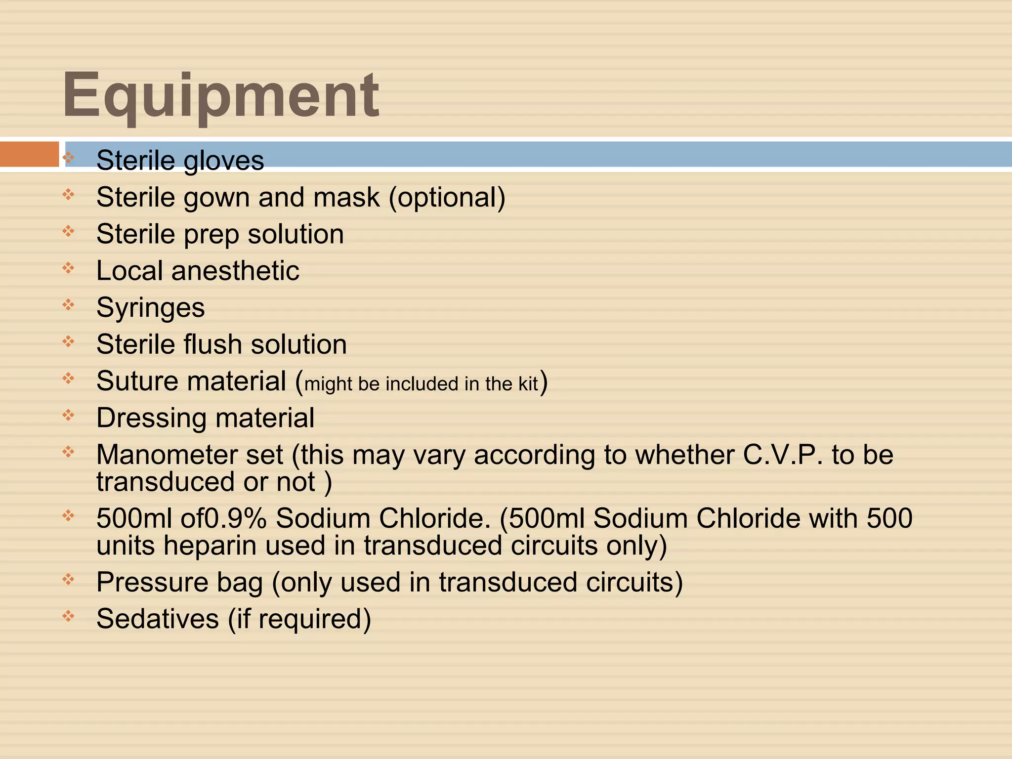 Equipment
 Sterile gloves
 Sterile gown and mask (optional)
 Sterile prep solution
 Local anesthetic
 Syringes
 Sterile flush solution
 Suture material (might be included in the kit)
 Dressing material
 Manometer set (this may vary according to whether C.V.P. to be
transduced or not )
 500ml of0.9% Sodium Chloride. (500ml Sodium Chloride with 500
units heparin used in transduced circuits only)
 Pressure bag (only used in transduced circuits)
 Sedatives (if required)
 