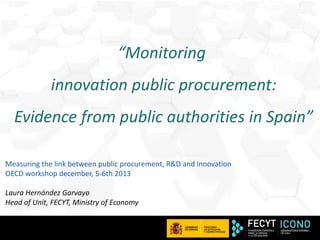 “Monitoring
innovation public procurement:

Evidence from public authorities in Spain”
Measuring the link between public procurement, R&D and innovation
OECD workshop december, 5-6th 2013
Laura Hernández Garvayo
Head of Unit, FECYT, Ministry of Economy

1

 
