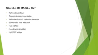 CAUSES OF RAISED CVP
• Right ventricular failure
• Tricuspid stenosis or regurgitation
• Pericardial effusion or constrictive pericarditis
• Superior vena caval obstruction
• Fluid overload
• Hyperdynamic circulation
• High PEEP settings
 