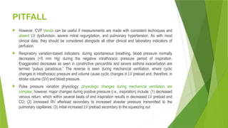 PITFALL
 However, CVP trends can be useful if measurements are made with consistent techniques and
absent LV dysfunction, severe mitral regurgitation, and pulmonary hypertension. As with most
clinical data, they should be considered alongside all other clinical and laboratory indicators of
perfusion.
 Respiratory variation-based indicators: during spontaneous breathing, blood pressure normally
decreases (<5 mm Hg) during the negative intrathoracic pressure period of inspiration.
Exaggerated decreases as seen in constrictive pericarditis and severe asthma exacerbation are
termed “pulsus paradoxus.” The reverse is seen during mechanical ventilation, where cyclic
changes in intrathoracic pressure and volume cause cyclic changes in LV preload and, therefore, in
stroke volume (SV) and blood pressure.
 Pulse pressure variation physiology: physiologic changes during mechanical ventilation are
complex; however, major changes during positive pressure (i.e., inspiration) include: (1) decreased
venous return, which within several beats of end inspiration results in decreased LV preload and
CO; (2) increased RV afterload secondary to increased alveolar pressure transmitted to the
pulmonary capillaries; (3) initial increased LV preload secondary to the squeezing out
 