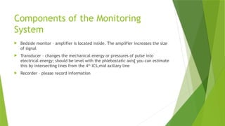 Components of the Monitoring
System
 Bedside monitor – amplifier is located inside. The amplifier increases the size
of signal
 Transducer – changes the mechanical energy or pressures of pulse into
electrical energy; should be level with the phlebostatic axis[ you can estimate
this by intersecting lines from the 4th
ICS,mid axillary line
 Recorder – please record information
 