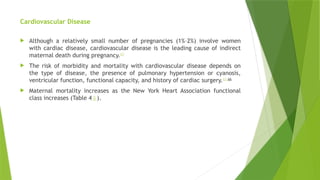 Cardiovascular Disease
 Although a relatively small number of pregnancies (1%–2%) involve women
with cardiac disease, cardiovascular disease is the leading cause of indirect
maternal death during pregnancy.63
 The risk of morbidity and mortality with cardiovascular disease depends on
the type of disease, the presence of pulmonary hypertension or cyanosis,
ventricular function, functional capacity, and history of cardiac surgery.63,66
 Maternal mortality increases as the New York Heart Association functional
class increases (Table 4⇓).
 