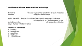 1. Noninvasive Arterial Blood Pressure Monitoring
Indications : The use of any anesthetic, no matter how “trivial,” is an indication
for arterial blood pressure measurement.
Contra Indications : Although some method of blood pressure measurement is mandatory,
techniques that rely on a blood pressure cuff are best
avoided in extremities with vascular abnormalities (eg,
dialysis shunts) or with intravenous lines.
Technique & Complications :
a. Palpations
b. Doppler Probe
c. Auscultations
d. Oscillometry
e. Arterial Tonometri
 
