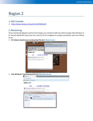 NETWORK MONITORING
Bagian 2
1. URL Youtube
 https://www.youtube.com/watch?v=0V7lQ4ZGo7A
2. Monitoring
Proses monitoring dilakukan selama 6 hari dengan cara membuat traffic dari dalam jaringan (Host Windows 7)
ke internet (Masterfile Server) dan dari internet (PC A) mengakses ke jaringan perusahaan yaitu host Infinite
Server.
 PC A (Damn Small Linux) mendownload file dari Infinite Server:
 Host Windows 7 mendownload file dari Masterfile Server:
 