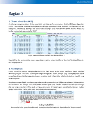 NETWORK MONITORING
Bagian 3
1. Object Identifier (OID)
Di dalam proses penambahan device pada Cacti, user tidak perlu memasukkan deskripsi OID yang digunakan
karena Cacti memiliki database tentang MIB dari berbagai host seperti Linux, Windows, Cisco Router, dan lain
sebagainya. Akan tetapi deskripsi OID bisa diketahui dengan cara melihat traffic SNMP melalui Wireshark,
berikut contoh hasil capture traffic SNMP:
Traffic SNMP antara Cacti Server dan Host Windows 7
Dapat dilihat dari gambar diatas proses request dan response antara Cacti Server dan Host Windows 7 beserta
OID yang digunakan.
2. Kesimpulan
Proses monitoring dengan menggunakan Cacti dan Kiwi Syslog Server sangat membantu dalam menjaga
stabilitas jaringan. Salah satu keuntungan dengan mengetahui status jaringan yang sedang berjalan adalah
perusahaan bisa melakukan upgrade ataupun perbaikan pada infrastruktur sebelum terjadinya masalah yang
tidak diinginkan.
Untuk penggunaan SNMP, penulis menyarankan untuk menggunakan versi 3 karena pada versi 3 ditambahkan
fitur autentikas dan enkripsi pada traffic SNMP. Dimana pada versi 2 traffic SNMP tidak di enkripsi sehingga
jika ada yang melakukan sniffing pada jaringan, community string dari agent bisa diketahui dengan mudah.
Berikut hasil sniffing Traffic SNMP pada perusahaan Infinite Integrator:
Sniffing Traffic SNMP.
Community String yang digunakan pada perusahaan Infinite Integrator dapat diketahui dengan mudah.
 