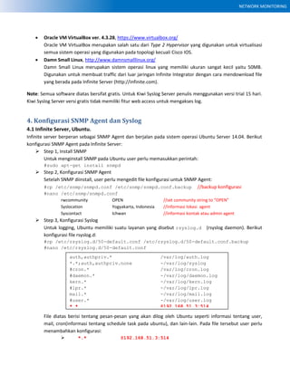 NETWORK MONITORING
 Oracle VM VirtualBox ver. 4.3.28, https://www.virtualbox.org/
Oracle VM VirtualBox merupakan salah satu dari Type 2 Hypervisor yang digunakan untuk virtualisasi
semua sistem operasi yang digunakan pada topologi kecuali Cisco IOS.
 Damn Small Linux, http://www.damnsmalllinux.org/
Damn Small Linux merupakan sistem operasi linux yang memiliki ukuran sangat kecil yaitu 50MB.
Digunakan untuk membuat traffic dari luar jaringan Infinite Integrator dengan cara mendownload file
yang berada pada Infinite Server (http://infinite.com).
Note: Semua software diatas bersifat gratis. Untuk Kiwi Syslog Server penulis menggunakan versi trial 15 hari.
Kiwi Syslog Server versi gratis tidak memiliki fitur web access untuk mengakses log.
4. Konfigurasi SNMP Agent dan Syslog
4.1 Infinite Server, Ubuntu.
Infinite server berperan sebagai SNMP Agent dan berjalan pada sistem operasi Ubuntu Server 14.04. Berikut
konfigurasi SNMP Agent pada Infinite Server:
 Step 1, Install SNMP
Untuk menginstall SNMP pada Ubuntu user perlu memasukkan perintah:
#sudo apt-get install snmpd
 Step 2, Konfigurasi SNMP Agent
Setelah SNMP diinstall, user perlu mengedit file konfigurasi untuk SNMP Agent:
#cp /etc/snmp/snmpd.conf /etc/snmp/snmpd.conf.backup //backup konfigurasi
#nano /etc/snmp/snmpd.conf
rwcommunity OPEN //set community string to “OPEN”
Syslocation Yogyakarta, Indonesia //informasi lokasi agent
Syscontact Ichwan //informasi kontak atau admin agent
 Step 3, Konfigurasi Syslog
Untuk logging, Ubuntu memiliki suatu layanan yang disebut rsyslog.d (rsyslog daemon). Berikut
konfigurasi file rsyslog.d:
#cp /etc/rsyslog.d/50-default.conf /etc/rsyslog.d/50-default.conf.backup
#nano /etc/rsyslog.d/50-default.conf
File diatas berisi tentang pesan-pesan yang akan dilog oleh Ubuntu seperti informasi tentang user,
mail, cron(informasi tentang schedule task pada ubuntu), dan lain-lain. Pada file tersebut user perlu
menambahkan konfigurasi:
 *.* @192.168.51.3:514
auth,authpriv.* /var/log/auth.log
*.*;auth,authpriv.none -/var/log/syslog
#cron.* /var/log/cron.log
#daemon.* -/var/log/daemon.log
kern.* -/var/log/kern.log
#lpr.* -/var/log/lpr.log
mail.* -/var/log/mail.log
#user.* -/var/log/user.log
*.* @192.168.51.3:514
 